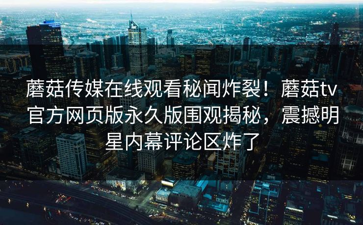 蘑菇传媒在线观看秘闻炸裂！蘑菇tv官方网页版永久版围观揭秘，震撼明星内幕评论区炸了