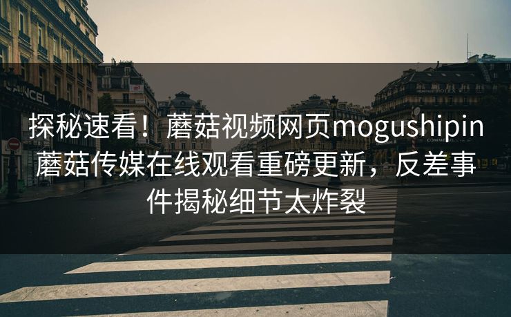 探秘速看！蘑菇视频网页mogushipin蘑菇传媒在线观看重磅更新，反差事件揭秘细节太炸裂