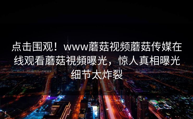 点击围观！www蘑菇视频蘑菇传媒在线观看蘑菇視頻曝光，惊人真相曝光细节太炸裂