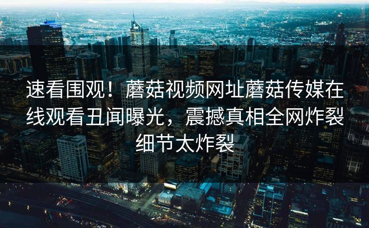 速看围观！蘑菇视频网址蘑菇传媒在线观看丑闻曝光，震撼真相全网炸裂细节太炸裂