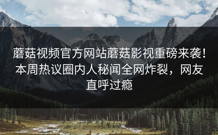 蘑菇视频官方网站蘑菇影视重磅来袭！本周热议圈内人秘闻全网炸裂，网友直呼过瘾