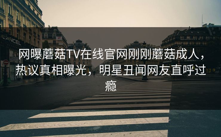 网曝蘑菇TV在线官网刚刚蘑菇成人，热议真相曝光，明星丑闻网友直呼过瘾