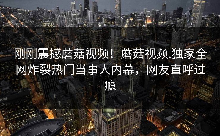 刚刚震撼蘑菇视频！蘑菇视频.独家全网炸裂热门当事人内幕，网友直呼过瘾