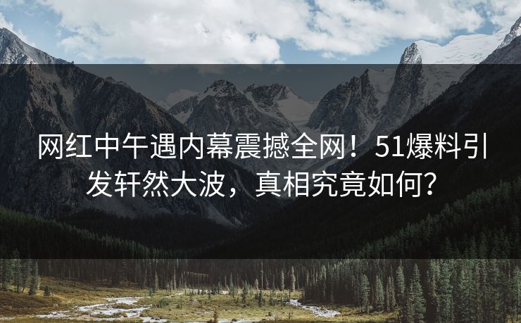 网红中午遇内幕震撼全网！51爆料引发轩然大波，真相究竟如何？