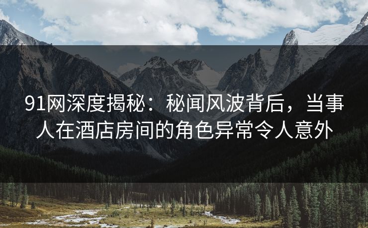 91网深度揭秘：秘闻风波背后，当事人在酒店房间的角色异常令人意外