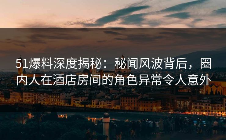 51爆料深度揭秘：秘闻风波背后，圈内人在酒店房间的角色异常令人意外