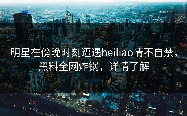 明星在傍晚时刻遭遇heiliao情不自禁，黑料全网炸锅，详情了解