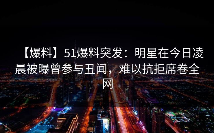 【爆料】51爆料突发：明星在今日凌晨被曝曾参与丑闻，难以抗拒席卷全网