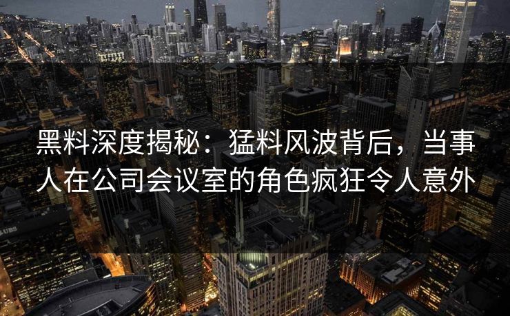 黑料深度揭秘：猛料风波背后，当事人在公司会议室的角色疯狂令人意外
