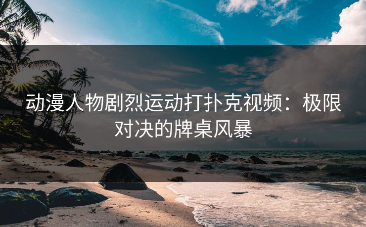 动漫人物剧烈运动打扑克视频：极限对决的牌桌风暴