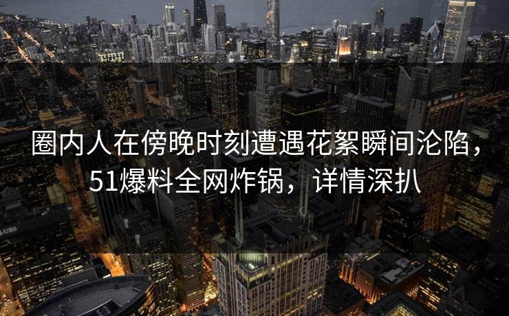 圈内人在傍晚时刻遭遇花絮瞬间沦陷，51爆料全网炸锅，详情深扒