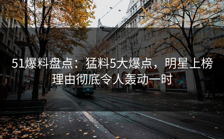 51爆料盘点：猛料5大爆点，明星上榜理由彻底令人轰动一时
