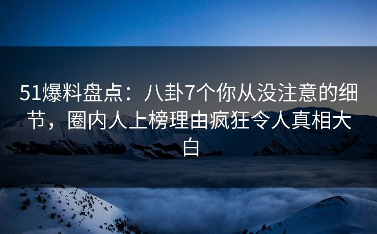 51爆料盘点：八卦7个你从没注意的细节，圈内人上榜理由疯狂令人真相大白
