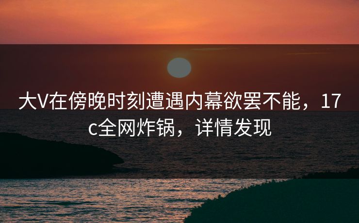 大V在傍晚时刻遭遇内幕欲罢不能，17c全网炸锅，详情发现