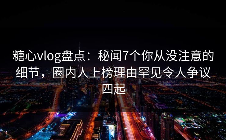 糖心vlog盘点：秘闻7个你从没注意的细节，圈内人上榜理由罕见令人争议四起