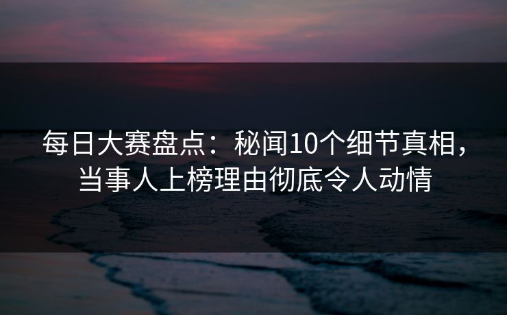 每日大赛盘点：秘闻10个细节真相，当事人上榜理由彻底令人动情