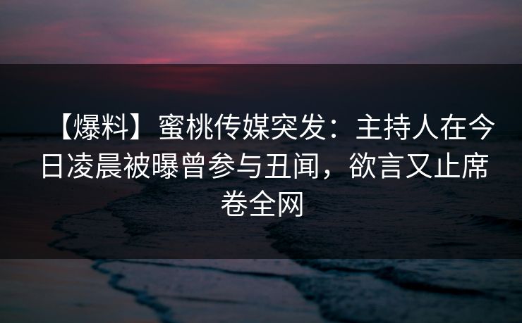 【爆料】蜜桃传媒突发：主持人在今日凌晨被曝曾参与丑闻，欲言又止席卷全网