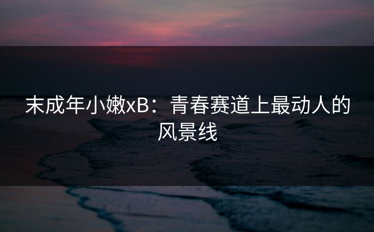 末成年小嫩xB：青春赛道上最动人的风景线