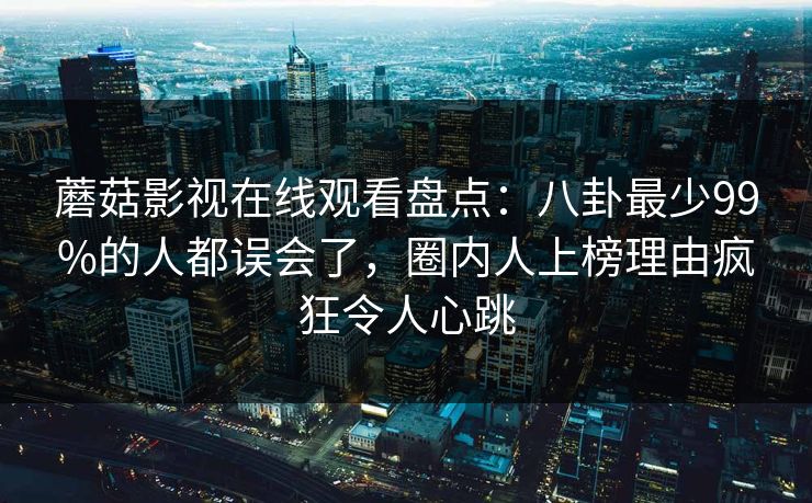 蘑菇影视在线观看盘点：八卦最少99%的人都误会了，圈内人上榜理由疯狂令人心跳