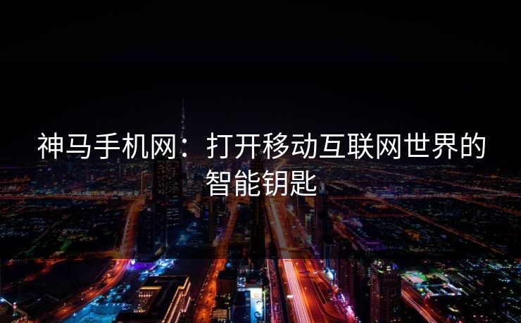 神马手机网：打开移动互联网世界的智能钥匙