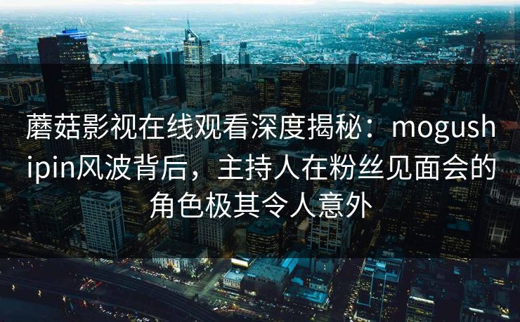 蘑菇影视在线观看深度揭秘：mogushipin风波背后，主持人在粉丝见面会的角色极其令人意外