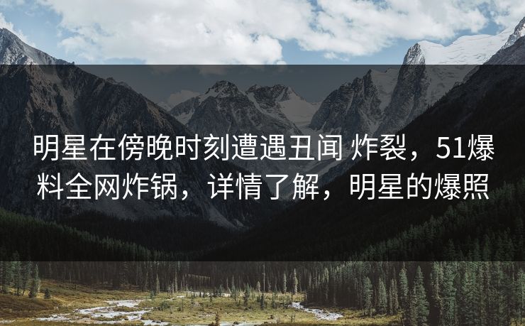 明星在傍晚时刻遭遇丑闻 炸裂，51爆料全网炸锅，详情了解，明星的爆照