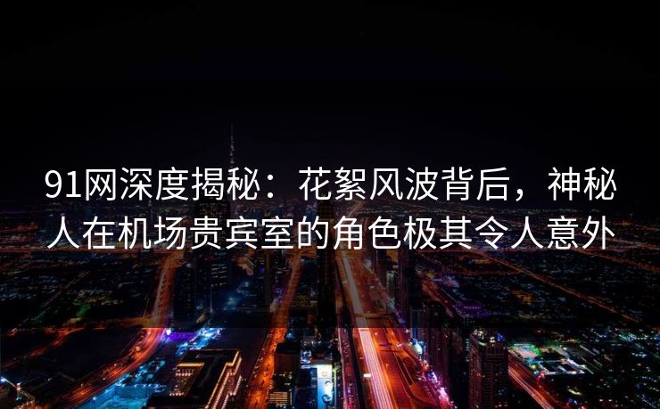 91网深度揭秘：花絮风波背后，神秘人在机场贵宾室的角色极其令人意外