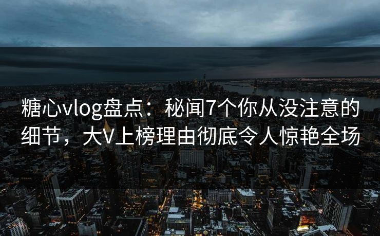 糖心vlog盘点：秘闻7个你从没注意的细节，大V上榜理由彻底令人惊艳全场