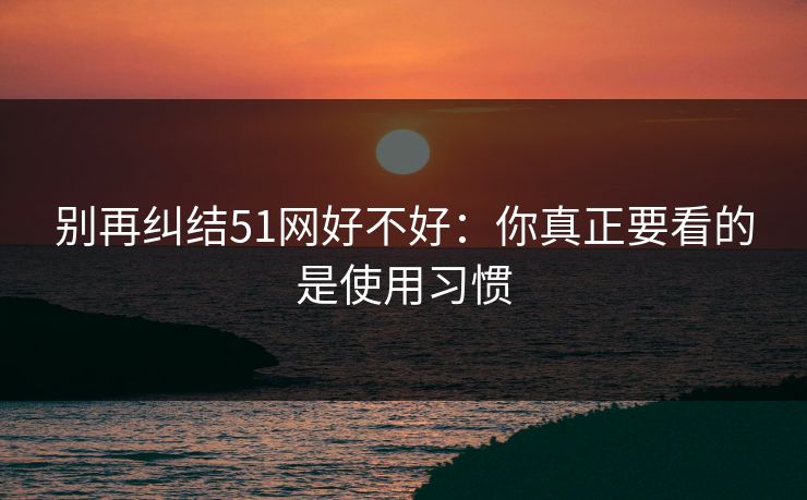 别再纠结51网好不好：你真正要看的是使用习惯