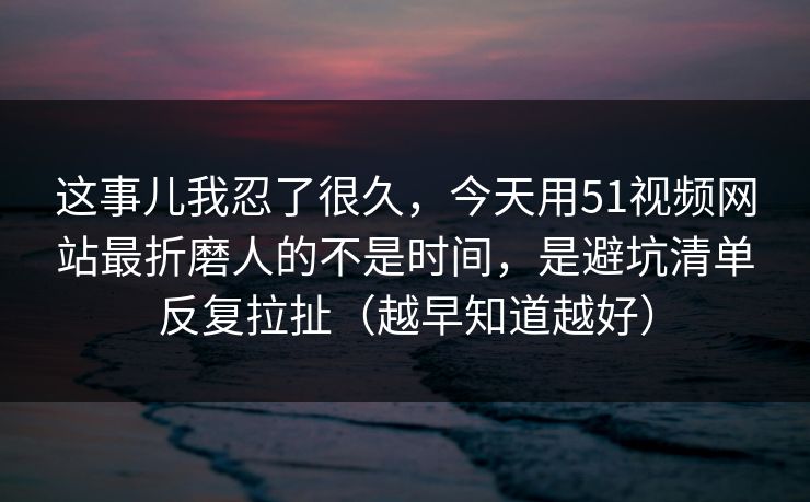 这事儿我忍了很久，今天用51视频网站最折磨人的不是时间，是避坑清单反复拉扯（越早知道越好）