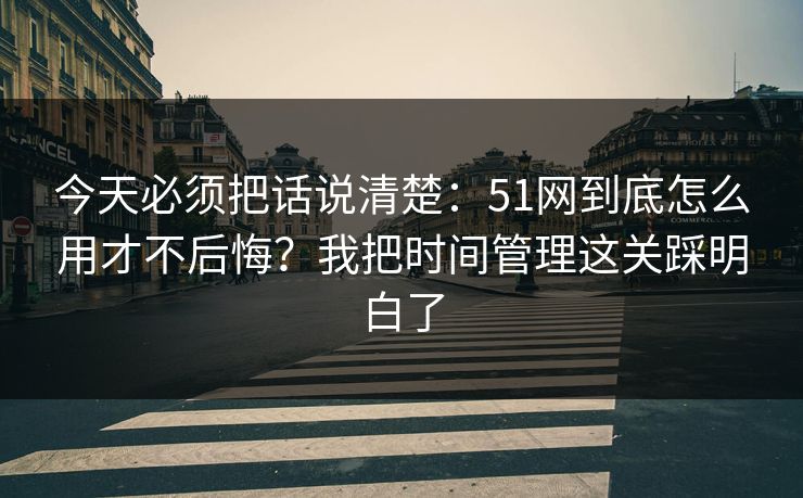 今天必须把话说清楚：51网到底怎么用才不后悔？我把时间管理这关踩明白了