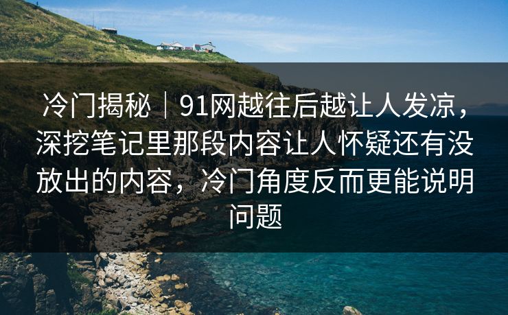 冷门揭秘｜91网越往后越让人发凉，深挖笔记里那段内容让人怀疑还有没放出的内容，冷门角度反而更能说明问题