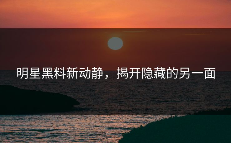 明星黑料新动静，揭开隐藏的另一面